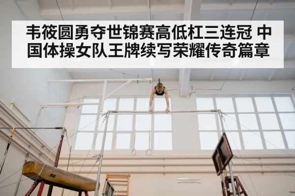 韦筱圆勇夺世锦赛高低杠三连冠 中国体操女队王牌续写荣耀传奇篇章（MKSports）